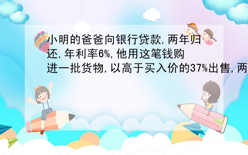 小明的爸爸向银行贷款,两年归还,年利率6%,他用这笔钱购进一批货物,以高于买入价的37%出售,两年售完,得收入还清货款本利,还剩四万,问两年前贷款金额.