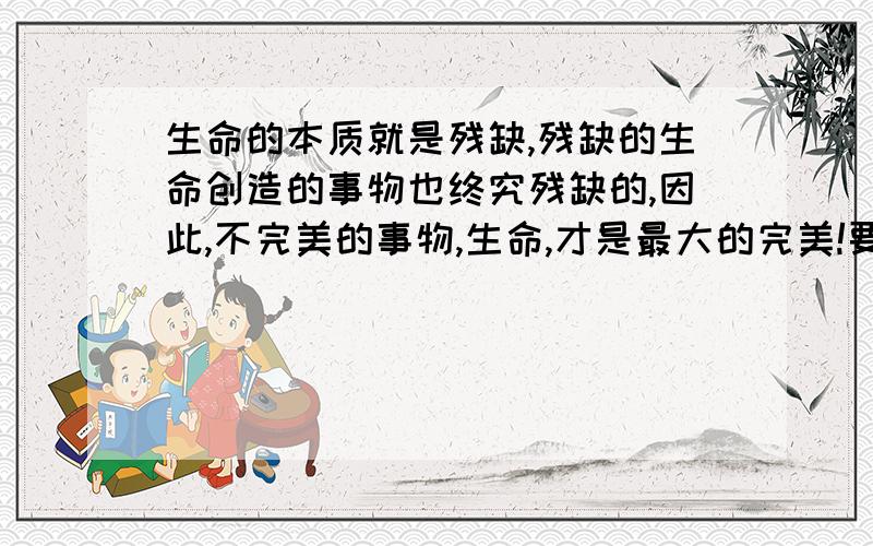 生命的本质就是残缺,残缺的生命创造的事物也终究残缺的,因此,不完美的事物,生命,才是最大的完美!要求英语翻译,深奥简练点的语言.词汇不要太俗