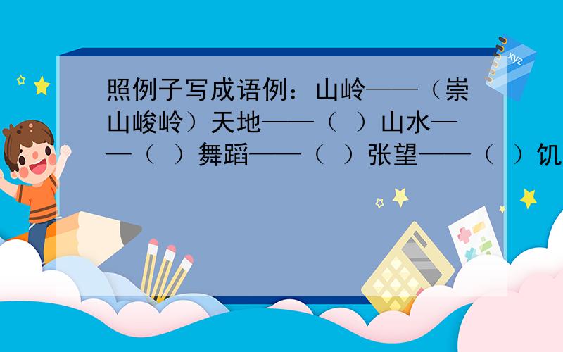 照例子写成语例：山岭——（崇山峻岭）天地——（ ）山水——（ ）舞蹈——（ ）张望——（ ）饥饿——（ ）