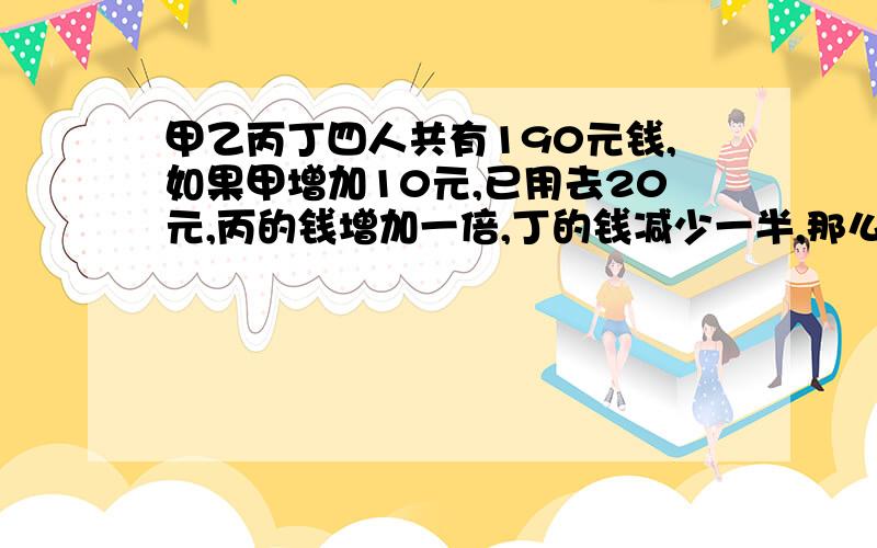 甲乙丙丁四人共有190元钱,如果甲增加10元,已用去20元,丙的钱增加一倍,丁的钱减少一半,那么四个?