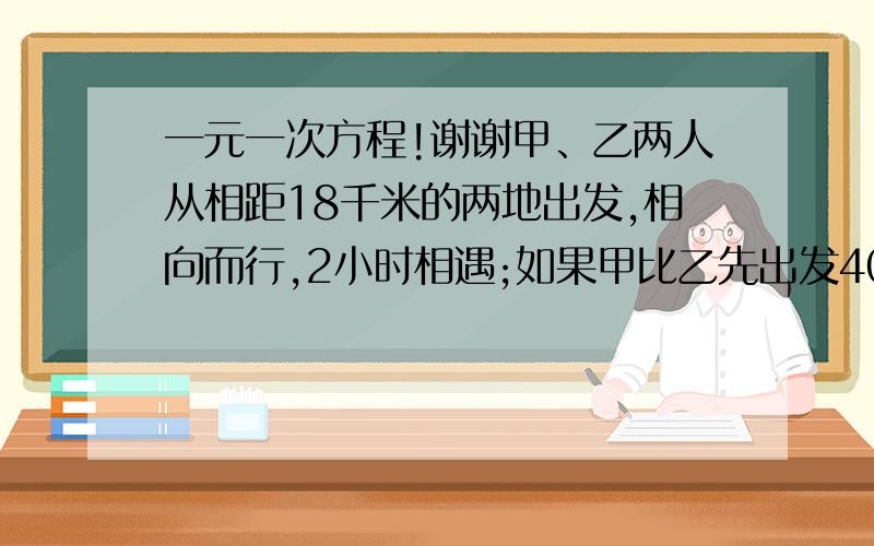 一元一次方程!谢谢甲、乙两人从相距18千米的两地出发,相向而行,2小时相遇;如果甲比乙先出发40分钟,那么在乙出发后1小时30分钟两人相遇.问甲、乙两人每小时各走多少千米?