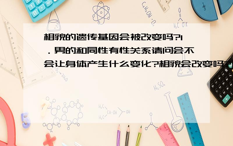 相貌的遗传基因会被改变吗?1．男的和同性有性关系请问会不会让身体产生什么变化?相貌会改变吗?遗传基因 染色体 DNA什么的会改变吗?2．请问有没有可能人为的把决定五官长相的遗传基因