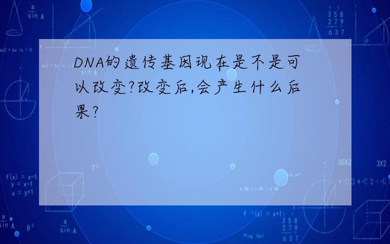 DNA的遗传基因现在是不是可以改变?改变后,会产生什么后果?