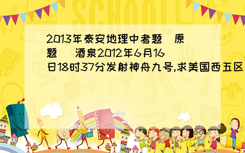 2013年泰安地理中考题(原题) 酒泉2012年6月16日18时37分发射神舟九号,求美国西五区观看直播的时间2013年泰安地理中考题(原题)酒泉2012年6月16日18时37分发射神舟九号,求美国西五区观看直播的时