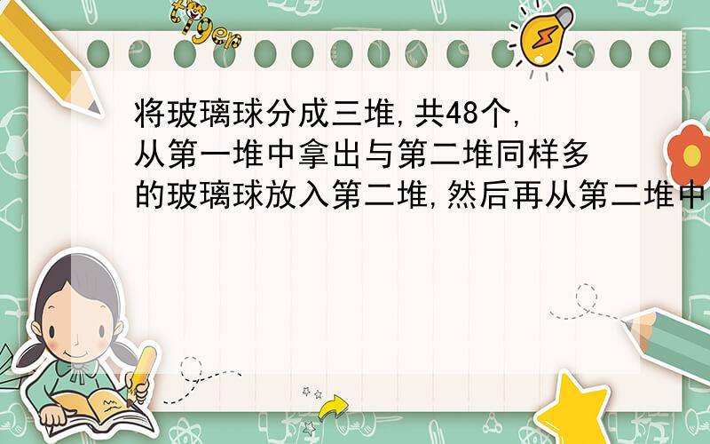 将玻璃球分成三堆,共48个,从第一堆中拿出与第二堆同样多的玻璃球放入第二堆,然后再从第二堆中拿出与第三堆同样多的玻璃球放入第三堆.再从第三堆中拿出与第一堆同样多的玻璃球放入第