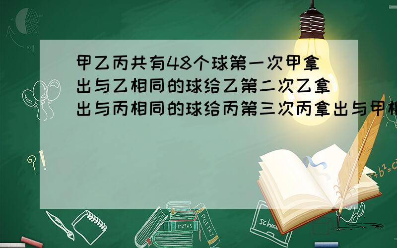 甲乙丙共有48个球第一次甲拿出与乙相同的球给乙第二次乙拿出与丙相同的球给丙第三次丙拿出与甲相同的球给这时甲乙丙球数相等 问：第三次分后 甲有（ ）个,乙有（ ）个,丙有（ ）个 第