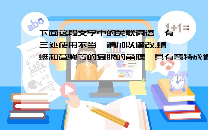 下面这段文字中的关联词语,有三处使用不当,请加以修改.蜻蜓和苍蝇等的复眼的角膜,具有奇特成像的特点,因此剥去蜻蜓和苍蝇复眼的角膜,放在显微镜下观察,不管在角膜前面只放一个目标,