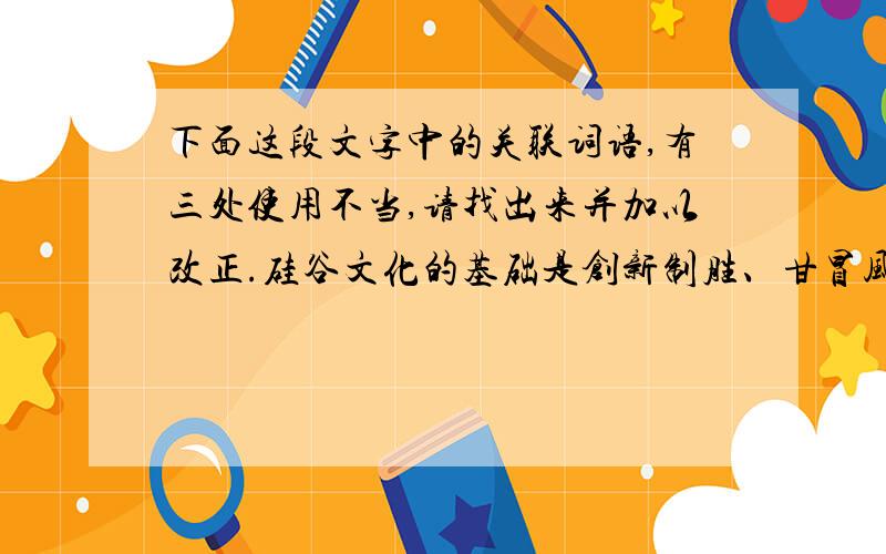 下面这段文字中的关联词语,有三处使用不当,请找出来并加以改正.硅谷文化的基础是创新制胜、甘冒风险的价值观.多企业家认为：只有抓住机遇,勇于冒险,机会才会永存；虽然失败了也不必