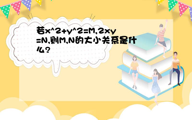 若x^2+y^2=M,2xy=N,则M,N的大小关系是什么?