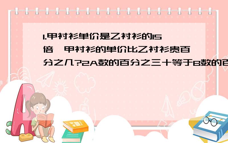 1.甲衬衫单价是乙衬衫的15倍,甲衬衫的单价比乙衬衫贵百分之几?2A数的百分之三十等于B数的百分之四十.A是240,B是（）3一道算式是2+8X百分之45.皮皮爸运算顺序搞错了,变成了先算加法后算乘法