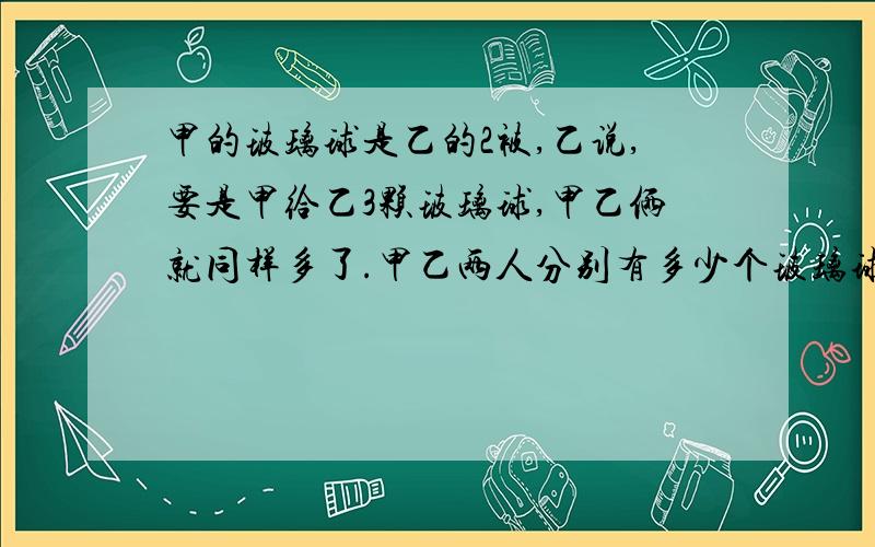 甲的玻璃球是乙的2被,乙说,要是甲给乙3颗玻璃球,甲乙俩就同样多了.甲乙两人分别有多少个玻璃球?设乙有x颗,则甲有2x颗.2x-3=x+3x=6 这是乙的颗数.(这6是怎么算出来的?)2x=2*6=12 这是甲的颗数.(