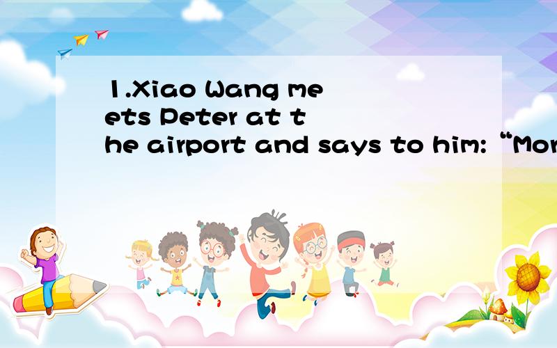 1.Xiao Wang meets Peter at the airport and says to him:“Morning,Peter!” In this case,the source of information is ________ .\x0b A.Xiao WangB.PeterC.the airportD.“Morning,Peter!”3.Utterance meaning in a face-to-face communication refers to __