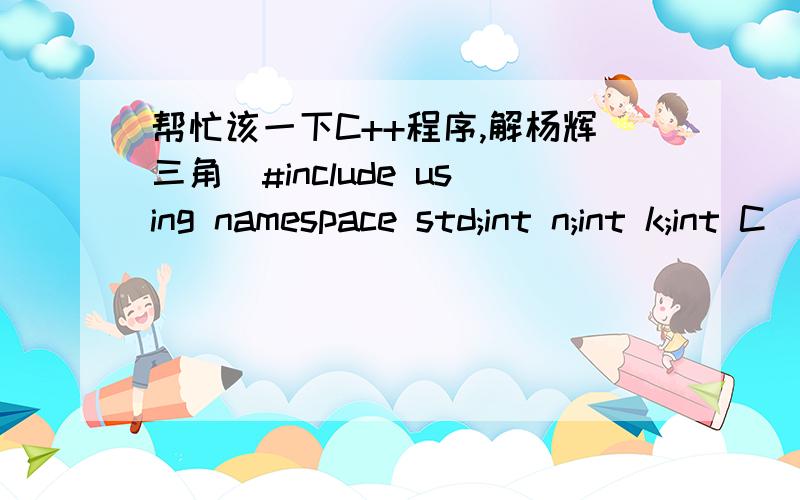 帮忙该一下C++程序,解杨辉三角．#include using namespace std;int n;int k;int C(int n,int k){if(k>n)return 0;else if(n==k||K==0)return 1;else return C(n-1,k)+C(n-1,k-1);}int pascal(int n,int k){int k=0;do{cout