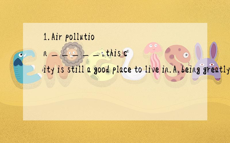 1.Air pollution _____,this city is still a good place to live in.A.being greatly reduced B.greatly being reducedC.to greatly reduce D.greatly to reduce2.Many Americans worry about leisure and hurry from one activity to the next,_____little time to st