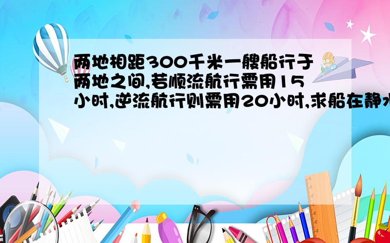 两地相距300千米一艘船行于两地之间,若顺流航行需用15小时,逆流航行则需用20小时,求船在静水中的速度?二元一次方程 要具体式子