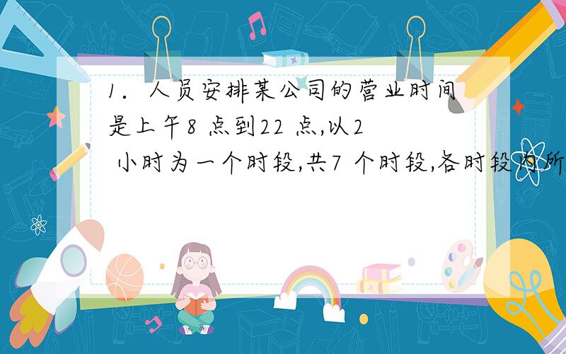 1．人员安排某公司的营业时间是上午8 点到22 点,以2 小时为一个时段,共7 个时段,各时段内所需的服务人员人数从早至晚分别为20,25,10,30,20,10,5,每个服务人员可在任一时段开始上班,但要连续工