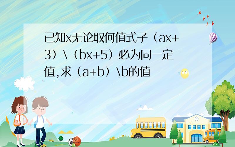 已知x无论取何值式子（ax+3）\（bx+5）必为同一定值,求（a+b）\b的值