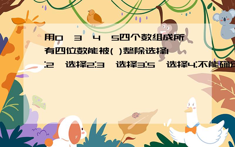 用0,3,4,5四个数组成所有四位数能被( )整除选择1:2,选择2:3,选择3:5,选择4:不能确定