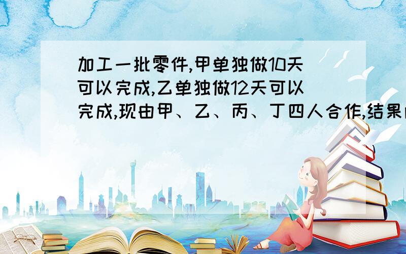 加工一批零件,甲单独做10天可以完成,乙单独做12天可以完成,现由甲、乙、丙、丁四人合作,结果两天就完成了任务,并且丙、丁二人比甲、乙两人多加工96个.求这批零件有多少个?