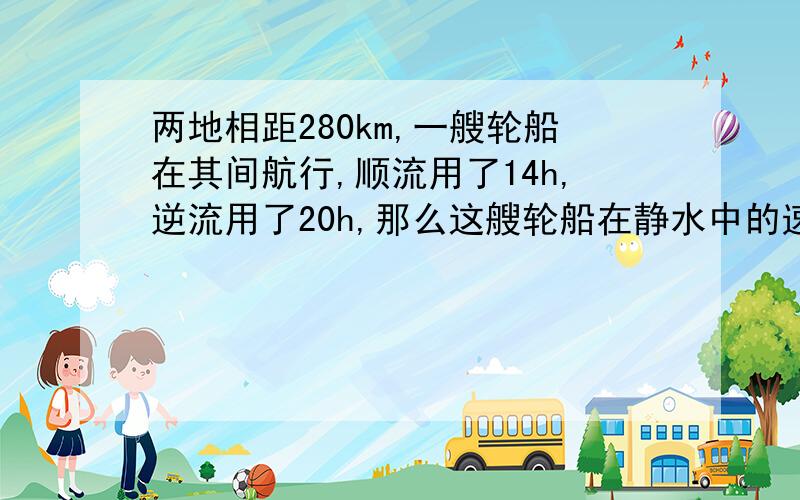 两地相距280km,一艘轮船在其间航行,顺流用了14h,逆流用了20h,那么这艘轮船在静水中的速度是多少?