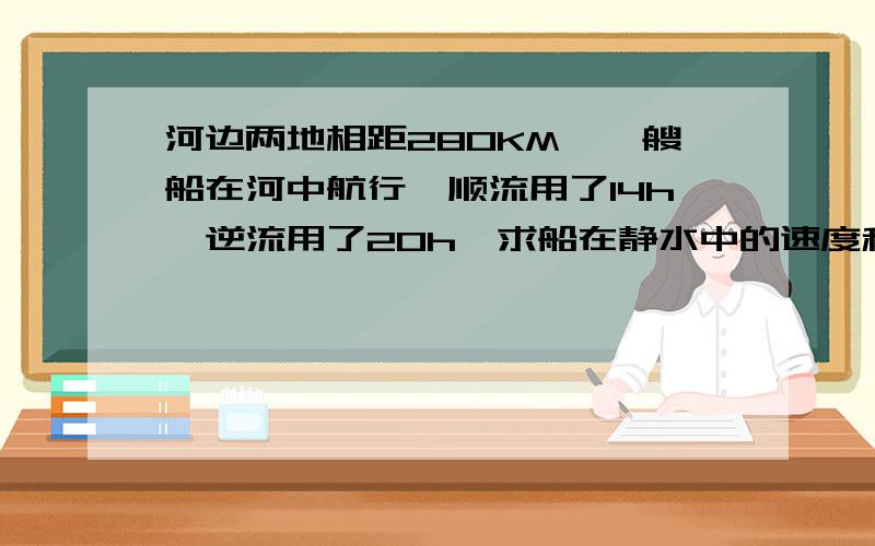 河边两地相距280KM,一艘船在河中航行,顺流用了14h,逆流用了20h,求船在静水中的速度和水流速度.用二元一次方程解,