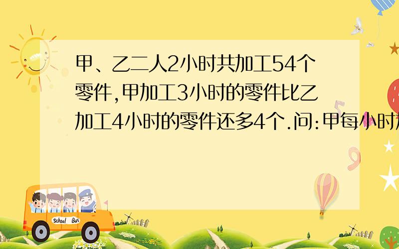 甲、乙二人2小时共加工54个零件,甲加工3小时的零件比乙加工4小时的零件还多4个.问:甲每小时加工多少个零件?