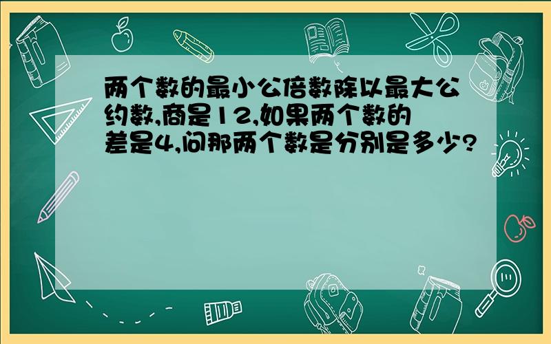 两个数的最小公倍数除以最大公约数,商是12,如果两个数的差是4,问那两个数是分别是多少?