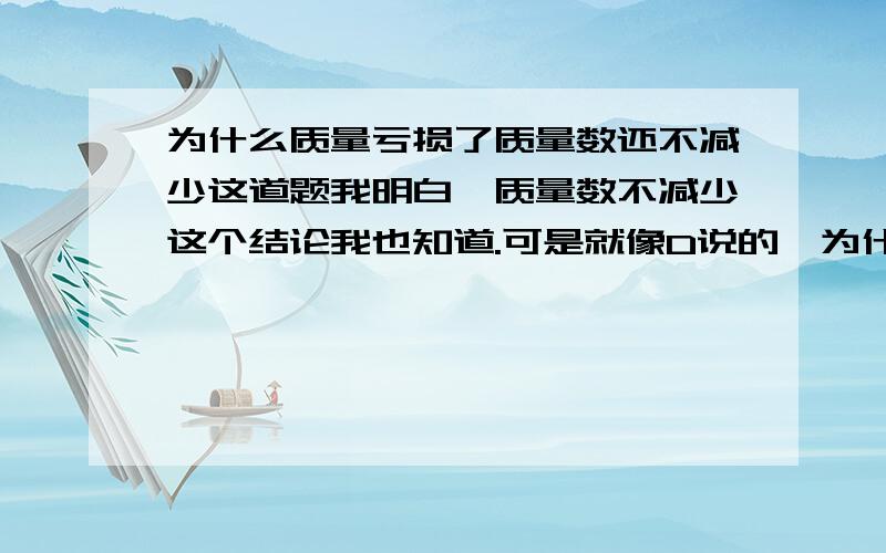 为什么质量亏损了质量数还不减少这道题我明白,质量数不减少这个结论我也知道.可是就像D说的,为什么出现了质量亏损质量数却不减少呢?