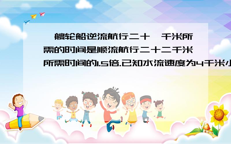 一艘轮船逆流航行二十一千米所需的时间是顺流航行二十二千米所需时间的1.5倍.已知水流速度为4千米小时,计算轮船在静水中的速度.