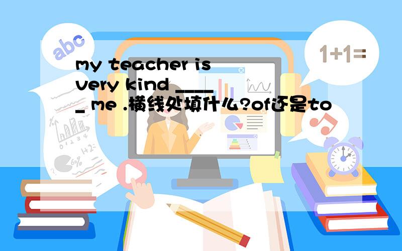 my teacher is very kind _____ me .横线处填什么?of还是to