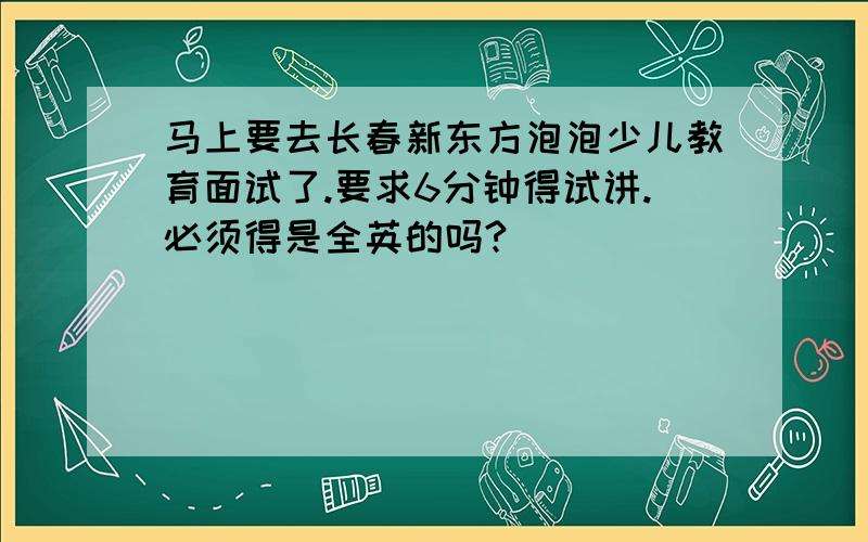 马上要去长春新东方泡泡少儿教育面试了.要求6分钟得试讲.必须得是全英的吗?