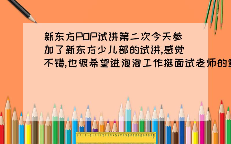 新东方POP试讲第二次今天参加了新东方少儿部的试讲,感觉不错,也很希望进泡泡工作挺面试老师的意思还会有第二次试讲的吧这个第二次和第一次的有什么不同吗?今天是针对8、9岁的小朋友15