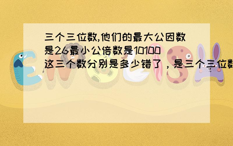 三个三位数,他们的最大公因数是26最小公倍数是10100这三个数分别是多少错了，是三个三位数,他们的最大公因数是26，最小公倍数是10010，这三个数分是多少？