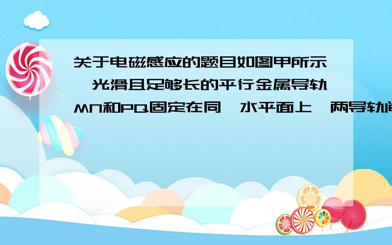 关于电磁感应的题目如图甲所示,光滑且足够长的平行金属导轨MN和PQ固定在同一水平面上,两导轨间距L=0.2m,电阻R=0.4欧,导轨上停放一质量m=0.1kg、电阻r=0.1欧的金属杆,导轨电阻忽略不计,整个装