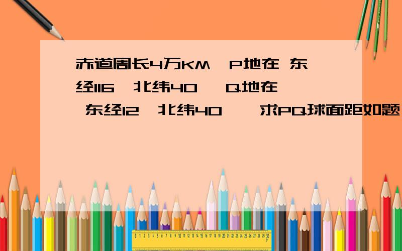 赤道周长4万KM,P地在 东经116'北纬40' Q地在 东经12'北纬40',求PQ球面距如题 急那符号是度 一楼的答案太小了