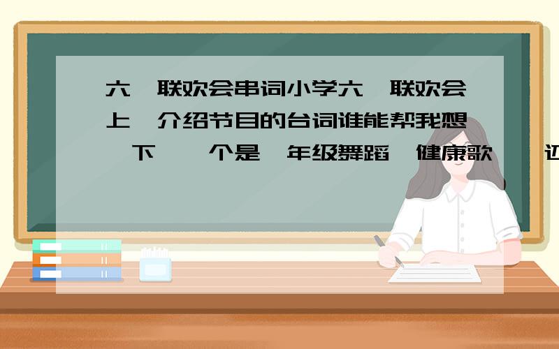 六一联欢会串词小学六一联欢会上,介绍节目的台词谁能帮我想一下,一个是一年级舞蹈＜健康歌＞,还有一个是二年级的歌表演＜福娃祝福歌＞．要自己想的,写的好再追加不要什么”有请”之