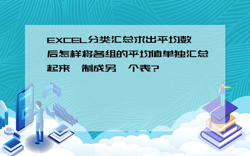 EXCEL分类汇总求出平均数后怎样将各组的平均值单独汇总起来,制成另一个表?