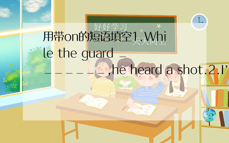 用带on的短语填空1.While the guard _______,he heard a shot.2.I’ve changed my mind.________ I'll go by plane instead.3.I think you dropped your handkerchief _________,so that he could pick it up.4.You must be exhausted!Did you come all that wa