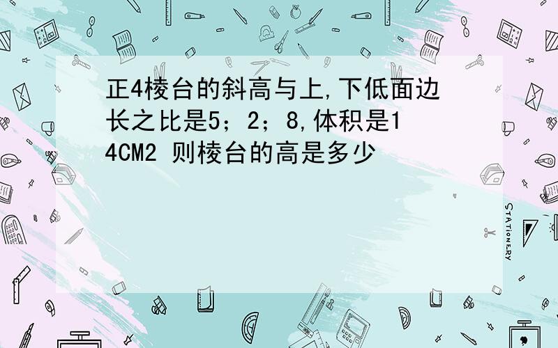 正4棱台的斜高与上,下低面边长之比是5；2；8,体积是14CM2 则棱台的高是多少