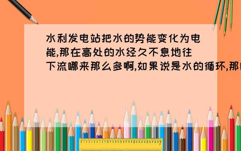 水利发电站把水的势能变化为电能,那在高处的水经久不息地往下流哪来那么多啊,如果说是水的循环,那哪里的能量啊.不会是太阳促使水的蒸发,然后再下雨啊