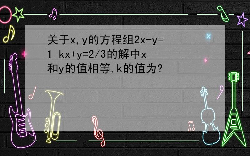关于x,y的方程组2x-y=1 kx+y=2/3的解中x和y的值相等,k的值为?