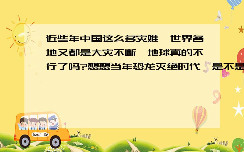 近些年中国这么多灾难,世界各地又都是大灾不断,地球真的不行了吗?想想当年恐龙灭绝时代,是不是轮到我人类的头上了?有点怕怕!可能是杞人忧天了吧!