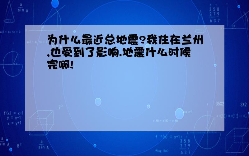 为什么最近总地震?我住在兰州,也受到了影响.地震什么时候完啊!