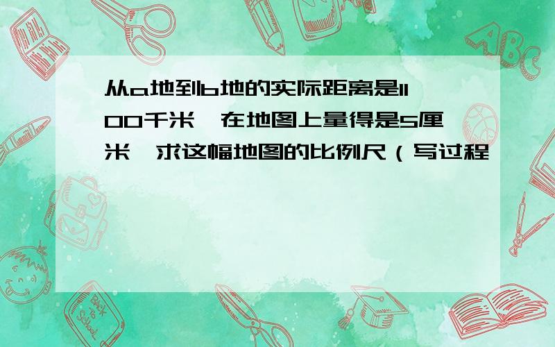 从a地到b地的实际距离是1100千米,在地图上量得是5厘米,求这幅地图的比例尺（写过程,