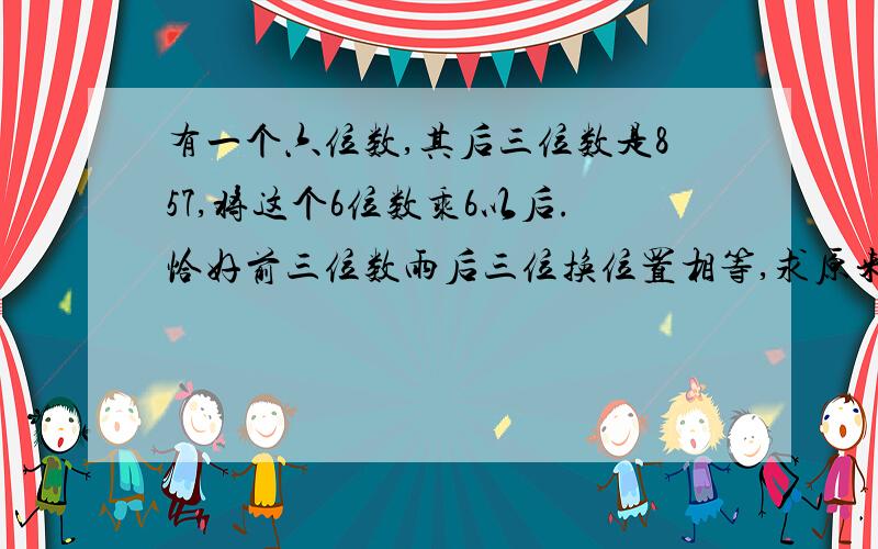 有一个六位数,其后三位数是857,将这个6位数乘6以后.恰好前三位数雨后三位换位置相等,求原来的六位数急求啊.... 拜托各位大侠了....   后面一句话改下 恰好等于前三位数与后三位数换位置，