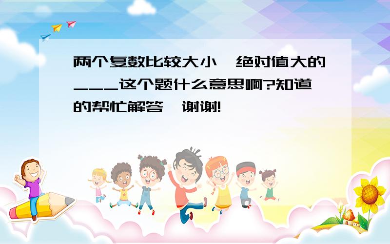 两个复数比较大小,绝对值大的___这个题什么意思啊?知道的帮忙解答,谢谢!