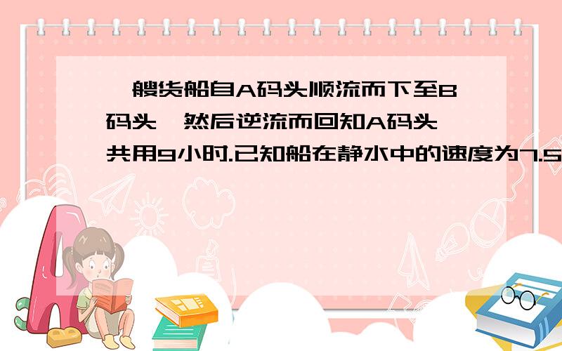 一艘货船自A码头顺流而下至B码头,然后逆流而回知A码头,共用9小时.已知船在静水中的速度为7.5千米每小时,水流速度为2.5千米每小时,则AB间的距离为