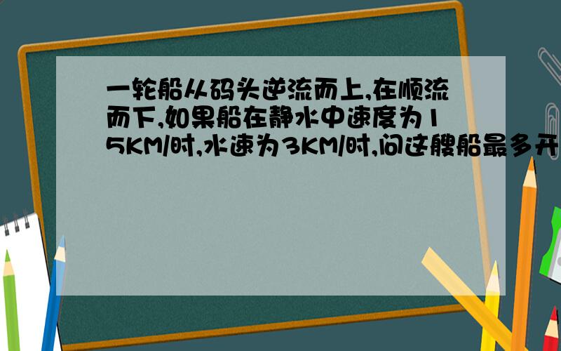 一轮船从码头逆流而上,在顺流而下,如果船在静水中速度为15KM/时,水速为3KM/时,问这艘船最多开出多远就应返回才能保证在5小时内回到码头?