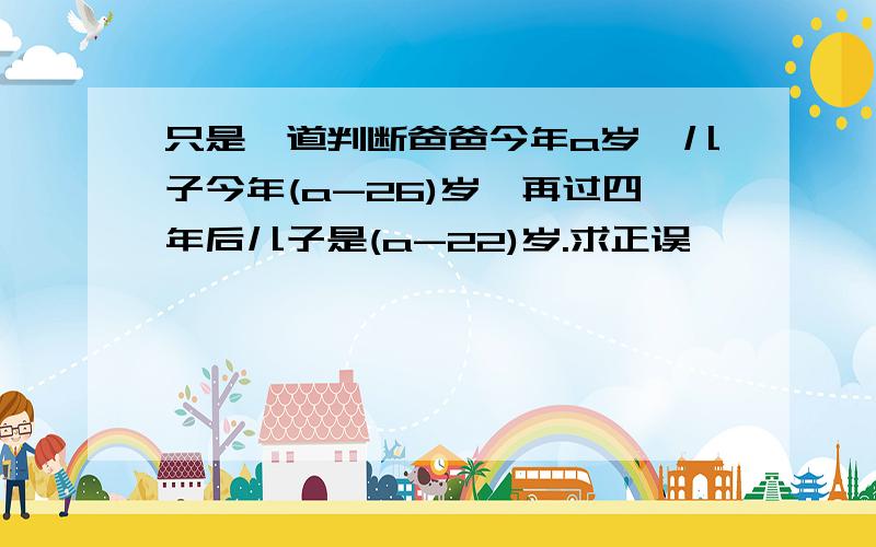 只是一道判断爸爸今年a岁,儿子今年(a-26)岁,再过四年后儿子是(a-22)岁.求正误