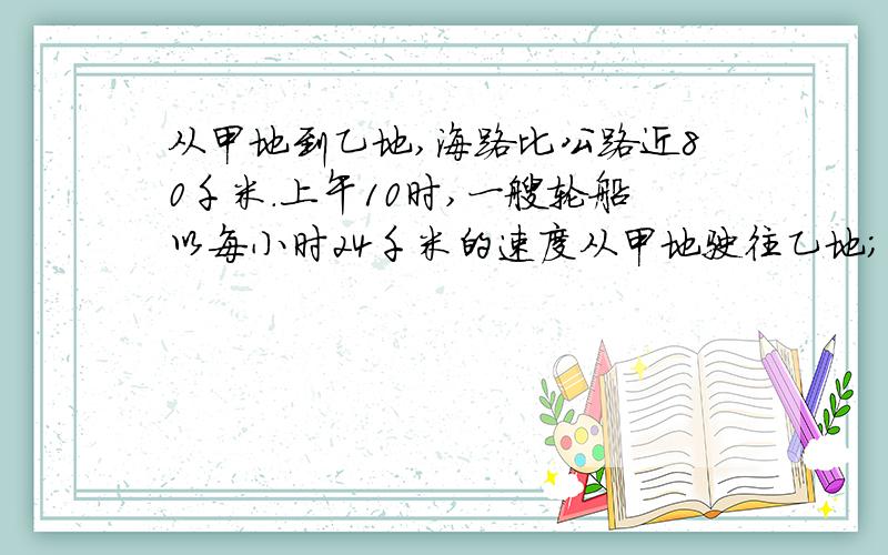 从甲地到乙地,海路比公路近80千米.上午10时,一艘轮船以每小时24千米的速度从甲地驶往乙地；下午1时,一辆汽车以每小时40千米的速度从甲地驶往乙地,结果轮船和汽车同时到达,从甲地到乙地,